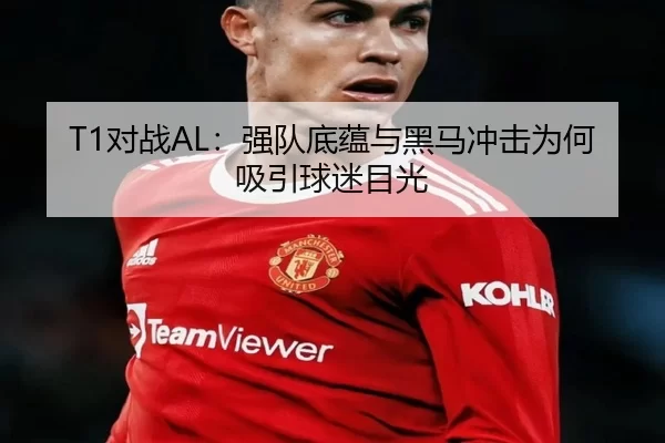 T1对战AL：强队底蕴与黑马冲击为何吸引球迷目光